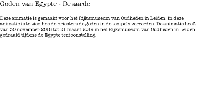 Goden van Egypte - De aarde Deze animatie is gemaakt voor het Rijksmuseum van Oudheden in Leiden. In deze animatie is te zien hoe de priesters de goden in de tempels vereerden. De animatie heeft van 30 november 2018 tot 31 maart 2019 in het Rijksmuseum van Oudheden in Leiden gedraaid tijdens de Egypte tentoonstelling.